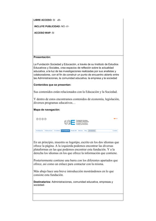 LIBRE ACCESO: SI -///-
INCLUYE PUBLICIDAD: NO -///-
ACCESO WAP: SI
Presentación:
La Fundación Sociedad y Educación, a través de su Instituto de Estudios
Educativos y Sociales, crea espacios de reflexión sobre la actualidad
educativa, a la luz de las investigaciones realizadas por sus analistas y
colaboradores, con el fin de construir un punto de encuentro abierto entre
las Administraciones, la comunidad educativa, la empresa y la sociedad
Contenidos que se presentan:
Sus contenidos están relacionados con la Educación y la Sociedad.
Y dentro de estos encontramos contenidos de economía, legislación,
diversos programas educativos…
Mapa de navegación:
En un principio, muestra su logotipo, escrito en los dos idiomas que
ofrece la página. A la izquierda podemos encontrar las diversas
plataformas en las que podemos encontrar esta fundación. Y a la
derecha los idiomas en los que ofrece la información que contiene.
Posteriormente contiene una barra con los diferentes apartados que
ofrece, así como un enlace para contactar con la misma.
Más abajo hace una breve introducción mostrándonos en lo que
consiste esta fundación.
Destinatarios: Administraciones, comunidad educativa, empresas y
sociedad.
 