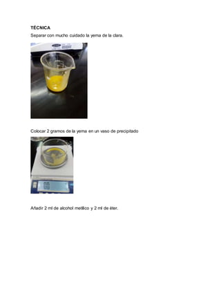 TÉCNICA
Separar con mucho cuidado la yema de la clara.
Colocar 2 gramos de la yema en un vaso de precipitado
Añadir 2 ml de alcohol metílico y 2 ml de éter.
 
