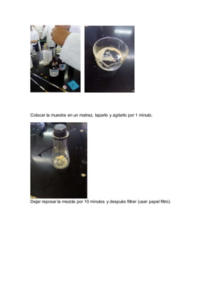 Colocar la muestra en un matraz, taparlo y agitarlo por 1 minuto.
Dejar reposar la mezcla por 10 minutos y después filtrar (usar papel filtro).
 
