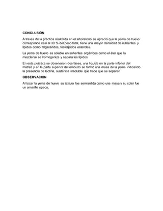 CONCLUSIÓN
A través de la práctica realizada en el laboratorio se apreció que la yema de huevo
corresponde casi al 30 % del peso total, tiene una mayor densidad de nutrientes y
lípidos como: triglicéridos, fosfolípidos esteroles.
La yema de huevo es soluble en solventes orgánicos como el éter que la
mezclarse se homogeniza y separa los lípidos
En esta práctica se observaron dos fases, una liquida en la parte inferior del
matraz y en la parte superior del embudo se formó una masa de la yema indicando
la presencia de lectina, sustancia insoluble que hace que se separen
OBSERVACION
Al tocar la yema de huevo su textura fue semisólida como una masa y su color fue
un amarillo opaco.
 