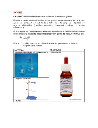 ACIDEZ
OBJETIVO: observar la diferencia de acidez en dos distintas grasas.
Presencia natural de la acidez libre en las grasas, es decir la suma de los ácidos
grasos no combinados, resultado de la hidrólisis o descomposición lipolítica de
algunos triglicéridos. (Hidrólisis enzimático, tratamiento químico, o acción
bacteriana.).
El índice de acidez se define como el número de miligramos de hidróxido de potasio
necesarios para neutralizar los ácidos libres de un gramo de grasa. Su fórmula es:
I.A= n x 28
P
Dónde: n = No. de ml de solución 0.5 N de KOH gastados en la titulación
P = peso de la muestra
MATERIAL REACTIVOS
2 matraz Erlenmeyer 250 ml KOH 0.5 N Fenolftaleína
1 soporte universal
1 bureta
 