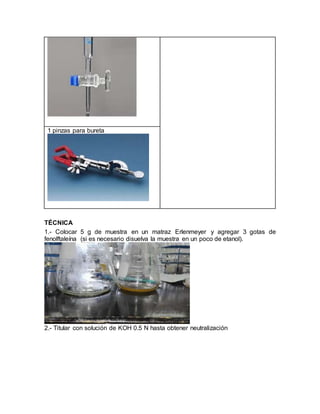 1 pinzas para bureta
TÉCNICA
1.- Colocar 5 g de muestra en un matraz Erlenmeyer y agregar 3 gotas de
fenolftaleína (si es necesario disuelva la muestra en un poco de etanol).
2.- Titular con solución de KOH 0.5 N hasta obtener neutralización
 
