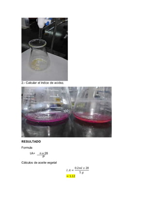 2.- Calcular el índice de acidez.
RESULTADO
Formula
I.A= n x 28
P
Cálculos de aceite vegetal
𝐼. 𝐴 =
0.2𝑚𝑙 𝑥 28
5 𝑔
= 1.12
 