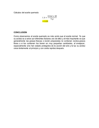 Cálculos del aceite quemado
𝐼. 𝐴 =
0.4𝑚𝑙 𝑥 28
5 𝑔
= 2.24
CONCLUSION
Como observamos el aceite quemado es más acido que el aceite normal. Ya que
su acidez va a variar por diferentes factores uno de ellos y el más importante es que
generalmente las grasas frescas o recién preparadas no contienen ácidos grasos
libres o si los contienen los tienen en muy pequeñas cantidades, al envejecer,
especialmente sino han estado protegidos de la acción del aire y la luz su acidez
crece lentamente al principio y con cierta rapidez después.
 