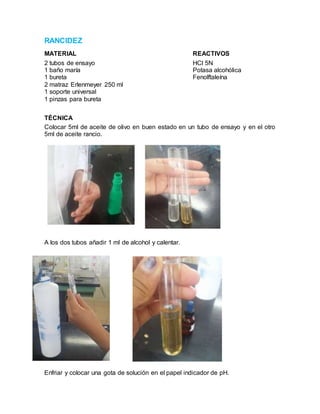 RANCIDEZ
MATERIAL REACTIVOS
2 tubos de ensayo HCl 5N
1 baño maría Potasa alcohólica
1 bureta Fenolftaleína
2 matraz Erlenmeyer 250 ml
1 soporte universal
1 pinzas para bureta
TÉCNICA
Colocar 5ml de aceite de olivo en buen estado en un tubo de ensayo y en el otro
5ml de aceite rancio.
A los dos tubos añadir 1 ml de alcohol y calentar.
Enfriar y colocar una gota de solución en el papel indicador de pH.
 