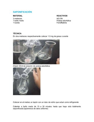 SAPONIFICACIÓN
MATERIAL REACTIVOS
3 matraces HCl 5N
1 baño maría Potasa alcohólica
1 bureta Fenolftaleína
TÉCNICA
En dos matraces respectivamente colocar 1.5 mg de grasa o aceite
Añadir 25ml de solución de potasa alcohólica
Colocar en el matraz un tapón con un tubo de vidrio que actué como refrigerante
Calentar a baño maría de 15 a 30 minutos hasta que haya sido totalmente
saponificada (apariencia de clara uniforme)
 