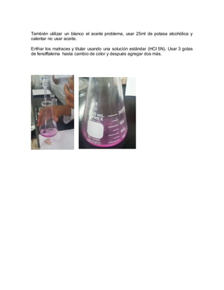 También utilizar un blanco el aceite problema, usar 25ml de potasa alcohólica y
calentar no usar aceite.
Enfriar los matraces y titular usando una solución estándar (HCl 5N). Usar 3 gotas
de fenolftaleína hasta cambio de color y después agregar dos más.
 