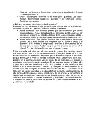 órganos y protegen mecánicamente estructuras o son aislantes térmicos
como el tejido adiposo.
 Función catalizadora, hormonal o de mensajeros químicos: Los lípidos
facilitan determinadas reacciones químicas y los esteroides cumplen
funciones hormonales.
¿Qué tipos de grasas intervienen en la alimentación?
Recordemos, las grasas son lípidos saponificables simples, sólidos a temperatura
ambiente o líquidos en cuyo caso se llaman aceites. Puede ser:
 Grasas saturadas: Son aquellas grasas que están formadas por ácidos
grasos saturados (tienen todos los enlaces completos por H). Aparecen por
ejemplo en el tocino, en el sebo, etcétera. Este tipo de grasas es sólido a
temperatura ambiente. Son las grasas más perjudiciales para el organismo.
 Grasas insaturadas: Son grasas formadas por ácidos grasos insaturados
(tienen uno o más enlaces sin completar con H) como el oleico o el
palmítico. Son líquidas a temperatura ambiente y comúnmente se les
conoce como aceites. Pueden ser por ejemplo el aceite de oliva o el de
girasol. Son las más beneficiosas para el cuerpo humano.
Existe una regla en la dieta para el consumo de las grasas: “Las de origen vegetal
son más beneficiosas que las de origen animal, y las poliinsaturadas son más
beneficiosas que las saturadas”. Hay unas grasas beneficiosas para el organismo
porque disminuyen el nivel del llamado “colesterol malo”. El colesterol es un lípido
presente en el plasma sanguíneo y en los tejidos de los vertebrados, su exceso se
asocia con enfermedades cardiovasculares. Es transportado por dos proteínas LDL
(Lipoproteína de baja densidad) y HDL (Lipoproteína de alta densidad). Nos
referimos a los aceites llamados “omega-3” y “omega-6”. El efecto beneficioso es
debido a que con su ingesta disminuye la concentración de LDL y aumenta la de
HDL (con las grasas saturadas se produce el efecto contrario). Las lipoproteínas de
alta densidad (HDL) pueden retirar el colesterol de las arterias y transportarlo al
hígado para su excreción. Las lipoproteínas de baja densidad (LDL) transportan el
colesterol a las arterias, si su nivel es más alto que el de HDL el colesterol tenderá
a fijarse en las arterias, de ahí que se les conozca como “colesterol bueno” al HDL
y “colesterol malo” al LDL.
 