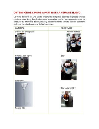 OBTENCIÓN DE LÍPIDOS A PARTIR DE LA YEMA DE HUEVO
La yema de huevo es una fuente importante de lípidos, además de grasas simples
contiene esteroles y fosfolípidos estas sustancias pueden ser separadas unas de
otras por su diferencia de solubilidad y es relativamente sencillo obtener colesterol
en forma de cristales en una de las fracciones.
MATERIAL REACTIVOS
2 vasos de precipitado
1 matraz con tapón
1 embudo
1 papel filtro
Alcohol metílico
Éter
Éter - etanol (3:1)
 