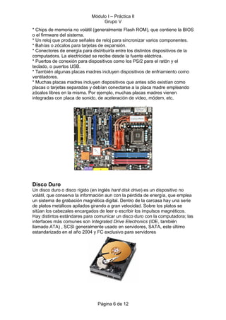 Módulo I – Práctica II
                                  Grupo V
* Chips de memoria no volátil (generalmente Flash ROM), que contiene la BIOS
o el firmware del sistema.
* Un reloj que produce señales de reloj para sincronizar varios componentes.
* Bahías o zócalos para tarjetas de expansión.
* Conectores de energía para distribuirla entre los distintos dispositivos de la
computadora. La electricidad se recibe desde la fuente eléctrica.
* Puertos de conexión para dispositivos como los PS/2 para el ratón y el
teclado, o puertos USB.
* También algunas placas madres incluyen dispositivos de enfriamiento como
ventiladores.
* Muchas placas madres incluyen dispositivos que antes sólo existían como
placas o tarjetas separadas y debían conectarse a la placa madre empleando
zócalos libres en la misma. Por ejemplo, muchas placas madres vienen
integradas con placa de sonido, de aceleración de video, módem, etc.




Disco Duro
Un disco duro o disco rígido (en inglés hard disk drive) es un dispositivo no
volátil, que conserva la información aun con la pérdida de energía, que emplea
un sistema de grabación magnética digital. Dentro de la carcasa hay una serie
de platos metálicos apilados girando a gran velocidad. Sobre los platos se
sitúan los cabezales encargados de leer o escribir los impulsos magnéticos.
Hay distintos estándares para comunicar un disco duro con la computadora; las
interfaces más comunes son Integrated Drive Electronics (IDE, también
llamado ATA) , SCSI generalmente usado en servidores, SATA, este último
estandarizado en el año 2004 y FC exclusivo para servidores




                                Página 6 de 12
 