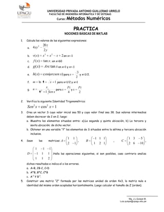 UNIVERSIDAD PRIVADA ANTONIO GUILLERMO URRELO
                                    FACULTAD DE INGENIERIA INFORMATICA Y DE SISTEMAS

                                          Curso:   Métodos Numéricos

                                                          PRACTICA
                                                  NOCIONES BÁSICAS DE MATLAB

1.   Calcula los valores de las siguientes expresiones:
                             20 z
     a.     4 xy 2
                             2y
     b.     v( x)            x3      x2   x   2 en x=-1
     c.     f ( x)           tan x ; en x=60
     d.     g ( x)            Arc tan x en x=1 y x=-1
                                                               3
     e.     h( x)            cos(arcsen x) para x                y x=1/2.
                                                              2
     f.     m       ln x             x 1 para x=1/2 y x=1
                                 x                 Pi          Pi
     g.     n            2               para x       yx
                     x           1 Sen x           4           2

2.   Verifica la siguiente Identidad Trigonométrica:

     Sen2 x cos2 x 1
3.   Crea un vector S cuyo valor inicial sea 50 y cuyo valor final sea 38. Sus valores intermedios
     deben decrecer de 2 en 2; luego:
     a. Muestra los elementos situados entre: a).La segunda y quinta ubicación, b) La tercera y
          sexta ubicación; de dicho vector.
     b. Obtener en una variable “f” los elementos de S situados entre la sétima y tercera ubicación
          inclusive.
                                                   1      1                 1 1 1                  1 3         5
4.   Sean           las             matrices: A                ,      B                ,    C                      ,
                                                   2      1                 1   2 1                2 6        10
                1            1      1
     D          1        1          1 .Halla las operaciones siguientes, si son posibles, caso contrario analiza
                1        1          2
     dichos resultados e indica el o los errores.
     a. A+B, 2B-C, C+D
     b. A*B, B*C, C*B
     c. A-1 Y B-1.
5.   Construir una matriz “Z” formada por las matrices unidad de orden 4x3, la matriz nula e
     identidad del mismo orden acopladas horizontalmente. Luego calcular el tamaño de Z (orden).




                                                                                                    Mg. J.L.Quispe M.
                                                                                           Luis.quispe@upagu.edu.pe
 