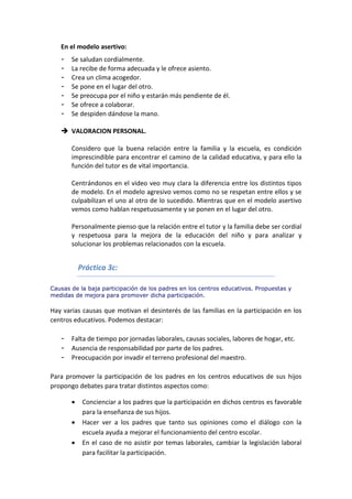 En el modelo asertivo:
- Se saludan cordialmente.
- La recibe de forma adecuada y le ofrece asiento.
- Crea un clima acogedor.
- Se pone en el lugar del otro.
- Se preocupa por el niño y estarán más pendiente de él.
- Se ofrece a colaborar.
- Se despiden dándose la mano.
 VALORACION PERSONAL.
Considero que la buena relación entre la familia y la escuela, es condición
imprescindible para encontrar el camino de la calidad educativa, y para ello la
función del tutor es de vital importancia.
Centrándonos en el video veo muy clara la diferencia entre los distintos tipos
de modelo. En el modelo agresivo vemos como no se respetan entre ellos y se
culpabilizan el uno al otro de lo sucedido. Mientras que en el modelo asertivo
vemos como hablan respetuosamente y se ponen en el lugar del otro.
Personalmente pienso que la relación entre el tutor y la familia debe ser cordial
y respetuosa para la mejora de la educación del niño y para analizar y
solucionar los problemas relacionados con la escuela.
Práctica 3c:
Causas de la baja participación de los padres en los centros educativos. Propuestas y
medidas de mejora para promover dicha participación.
Hay varias causas que motivan el desinterés de las familias en la participación en los
centros educativos. Podemos destacar:
- Falta de tiempo por jornadas laborales, causas sociales, labores de hogar, etc.
- Ausencia de responsabilidad por parte de los padres.
- Preocupación por invadir el terreno profesional del maestro.
Para promover la participación de los padres en los centros educativos de sus hijos
propongo debates para tratar distintos aspectos como:
 Concienciar a los padres que la participación en dichos centros es favorable
para la enseñanza de sus hijos.
 Hacer ver a los padres que tanto sus opiniones como el diálogo con la
escuela ayuda a mejorar el funcionamiento del centro escolar.
 En el caso de no asistir por temas laborales, cambiar la legislación laboral
para facilitar la participación.
 