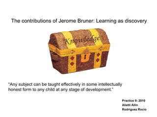 The contributions of Jerome Bruner: Learning as discovery
Practice II- 2010
Alietti Ailin
Rodriguez Rocio
“Any subject can be taught effectively in some intellectually
honest form to any child at any stage of development.”
 
