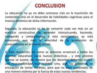 La educación no ya no debe centrarse más en la trasmisión de
contenidos sino en el desarrollo de habilidades cognitivas para el
manejo dinámico de dicha información.
Segundo, la educación se ha de convertir cada vez más en un
ejercicio constructivo de aprender interactuando, haciendo,
indagando y compartiendo, y esta característica, ya está
acelerando aun más la velocidad de la producción de
conocimientos en el mundo actual.
3. Esta revolución, tal como se presenta arrastrará a todos los
sistemas educativos hacia nuevas didácticas , y este proceso
apenas se asoma, de manera que los docentes debemos asumir
con responsabilidad esta realidad sino, que los gobiernos se
encarguen de tomar medidas, para que no sean arrastrados de
una manera violenta por la fuerza de estas nuevas tendencias.
 