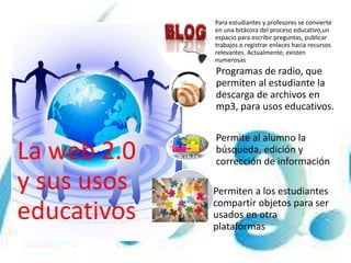 La web 2.0
y sus usos
educativos
Para estudiantes y profesores se convierte
en una bitácora del proceso educativo,un
espacio para escribir preguntas, publicar
trabajos o registrar enlaces hacia recursos
relevantes. Actualmente, existen
numerosas
Programas de radio, que
permiten al estudiante la
descarga de archivos en
mp3, para usos educativos.
Permite al alumno la
búsqueda, edición y
corrección de información
Permiten a los estudiantes
compartir objetos para ser
usados en otra
plataformas
 