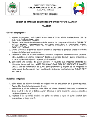 INSTITUCION EDUCATIVA
“ARTURO GOMEZ JARAMILLO”
Alcalá, Valle del Cauca
MICROCENTROS RURALES
ING. VLADIMIR RODRIGUEZ Página 1
EDICION DE IMÁGENES CON MICROSOFT OFFICE PICTURE MANAGER
PRACTICA
Entorno del programa:
1. Ingresa al programa, INICIO/PROGRAMAS/MICROSOFT OFFICE/HERRAMIENTAS DE
M.O./ M.O.PICTURE MANAGER
2. Explora cada uno de los elementos de la ventana del programa e identifica: BARRA DE
TITULO, MENUS, HERRAMIENTAS, ACCESOS DIRECTOS A CARPETAS, VISOR,
PANEL DE TAREAS
3. Oculta y visualiza el panel de accesos directos a carpetas y el panel de tareas usando los
botones de la barra de herramientas
4. Observa el panel de accesos directos a carpetas –Izquierda- selecciona varias carpetas.
¿Qué sucede en el visor de imágenes?, da clic en el símbolo de cruz + que se encuentra en
la parte izquierda de algunas carpetas ¿Qué sucedió?
5. Selecciona una carpeta del panel izquierdo y visualiza sus imágenes utilizando las
diferentes formas del visor, VISTA EN MINIATURAS, TIRA DE IMÁGENES E IMAGEN
UNICA, usa las herramientas de ZOOM para aproximarse y alejarse de las imágenes en
cada una de las formas del visor, cambia entre imágenes con los botones SIGUIENTE Y
ANTERIOR.
Buscando imágenes:
1. Borra todos los accesos directos de carpetas que se encuentran en el panel izquierdo.
Ayuda: Clic derecho/ quitar acceso directo.
2. Selecciona BUSCAR IMÁGENES del panel de tareas –derecho- selecciona la unidad de
disco local D y clic en el botón aceptar. Observa el panel izquierdo –Accesos directo a
carpetas- ¿Qué sucedió?
3. Regresa a las opciones iníciales del panel de tareas y repite el punto anterior pero
buscando en el disco local C.
 