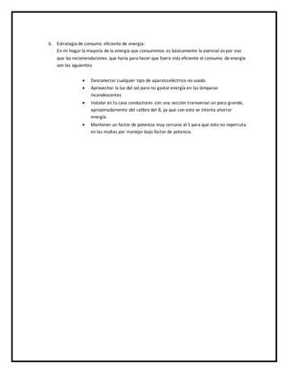 6. Estrategia de consumo eficiente de energía:
En mi hogar la mayoría de la energía que consumimos es básicamente la esencial es por eso
que las recomendaciones que haría para hacer que fuera más eficiente el consumo de energía
son las siguientes:
 Desconectar cualquier tipo de aparatoeléctrico no usado.
 Aprovechar la luz del sol para no gastarenergía en las lámparas
incandescentes
 Instalar en tu casa conductores con una sección transversal un poco grande,
aproximadamente del calibre del 8, ya que con esto se intenta ahorrar
energía.
 Mantener un factor de potencia muy cercano al 1 para que esto no repercuta
en las multas por manejar bajo factor de potencia.
 