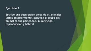 Ejercicio 3.
Escribe una descripción corta de os animales
vistos anteriormente. Incluyen el grupo del
animal al que pertenece, su nutrición,
reproducción y hábitat
 