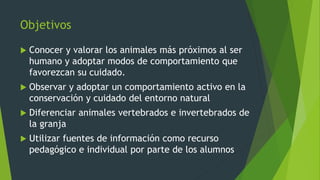 Objetivos
 Conocer y valorar los animales más próximos al ser
humano y adoptar modos de comportamiento que
favorezcan su cuidado.
 Observar y adoptar un comportamiento activo en la
conservación y cuidado del entorno natural
 Diferenciar animales vertebrados e invertebrados de
la granja
 Utilizar fuentes de información como recurso
pedagógico e individual por parte de los alumnos
 