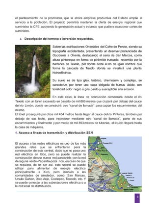 3
el planteamiento de la promotora, que la ahora empresa productiva del Estado amplíe el
servicio a la población. El proyecto permitirá mantener la oferta de energía regional que
suministra la CFE, apoyando la generación actual y evitando que pudiera ocasionar cortes de
suministro.
2. Descripción del terreno e inversión requeridos.
Sobre las estribaciones Orientales del Cofre de Perote, siendo su
topografía accidentada, presentando un desnivel pronunciado de
Occidente a Oriente, destacando el cerro de San Marcos, como
altura pintoresca en forma de pirámide truncada, recorrido por la
barranca de Texolo, por donde corre el río de igual nombre que
forma la cascada de Texolo donde se instalará una planta
hidroeléctrica.
Su suelo es de tipo gley, latérico, chernozem y complejo, se
caracteriza por tener una capa delgada de humus ácido, con
tonalidad color negro o gris pardo y susceptible a la erosion.
En este caso, la línea de conducción comenzará desde el río
Texolo con un túnel excavado en basalto de mil 886 metros que cruzará por debajo del cauce
del río Limón, donde se construirá otro “canal de llamada” para captar los escurrimientos del
mismo.
El túnel proseguirá por otros mil 404 metros hasta llegar al cauce del río Pintores, también por
debajo de sus lecho, para incorporar mediante otro “canal de llamada”, parte de sus
escurrimientos y finalmente y por medio de mil 893 metros de tuberías, el líquido llegará hasta
la casa de máquinas.
4. Acceso a líneas de transmisión y distribución SEN
El acceso a las redes eléctricas es uno de los más
grandes retos que se enfrentaran para la
construcción de esta central, dado que no pasa una
red eléctrica en Xico, pero se puede realizar la
construcción de una nueva red para unirla con la red
de laguna verde-Papantla-poza rica, en caso de que
se requiera, de no ser asi, esta nectral se puede
utilizar para alimentar de energía electrica
principalmente a Xico, pero también a las
comunidades de alrededor, como: San Marcas,
Ursulo Galvan, Xico viejo, Coatepec, Teocelo, etc. Y
se puede conectar a las subestaciones electrica o a
la red local de distribución.
 
