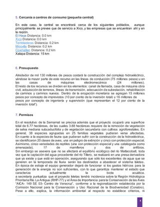 4
5. Cercanía a centros de consumo (pequeña central)
En este caso, la central se encontrará cerca de los siguientes poblados, aunque
principalmente se prevee que de servicio a Xico, y las empresas que se encuentran ahí y en
la región.
El Haya Distancia: 0.0 km
Xico Distancia: 0.0 km
Tembladeras Distancia: 0.2 km
Micoxtla Distancia: 0.2 km
Coxmatlan Distancia: 0.2 km
Xalapa Distancia: 15 km
6. Presupuesto
Alrededor de mil 130 millones de pesos costará la construcción del complejo hidroeléctrico,
yéndose la mayor parte de este recurso en las líneas de conducción (75 millones pesos) y en
las casas de máquinas electromecánico (24 millones).
El resto de los recursos se dividen en los elementos: canal de llamada, casa de máquina obra
civil, adquisiciónde terrenos, líneas de transmisión, adecuación de subestación, rehabilitación
de caminos y caminos nuevos. Dentro de la erogación monetaria se agregan 15 millones
pesos por concepto de imprevistos (10 por ciento de la inversión total) y 16 millones de
pesos por concepto de ingeniería y supervisión (que representan el 12 por ciento de la
inversión total”).
7. Permisos
En el resolutivo de la Semarnat se precisa además que el proyecto ocupará una superficie
total de 6.77 hectáreas, de las cuales 3.88 hectáreas requiere de la remoción de vegetación
de selva mediana subcaducifolia y de vegetación secundaria con cultivos agroforestales. En
general, 38 especies agrupadas en 25 familias vegetales pudieran verse afectadas.
En cuanto a la especies de fauna que pudieran sufrir con la construcción de la hidroeléctrica,
se identificaron 20 clases de aves, una en peligro de extinción y cinco con protección especial.
Asimismo, cinco variedades de reptiles (una con protección especial y una catalogada como
amenazada), 17 de mamíferos y dos de anfibios.
Sin embargo se asevera que no se afectará el equilibrio ecológico del río Matlacobatl, toda
vez que la captación del agua procedente del río Tillero, se realizará en una presa derivadora
que ya existe y que está en operación, asegurando que sólo los excedentes de agua que se
generen en la temporada de lluvia serán los destinados a abastecer el sistema Isletas.
En época de estiaje el equipo generador dejará de funcionar si los gastos hídricos para la
generación de la energía no son suficientes, con lo que garantiza mantener el estado que
caracteriza actualmente la biota acuática.
a secretaría puntualiza que el proyecto Isletas tendrá incidencia sobre la Región Hidrológica
Prioritaria Río La Antigua (RHP-77) y el Área de Importancia para la Conservación de las Aves
“AICA- 149 SE 03- Centro de Veracruz”, conforme a la regionalización establecida por la
Comisión Nacional para la Conservación y Uso Racional de la Biodiversidad (Conabio).
Pese a ello, explica, la información ambiental al respecto no establece criterios, ni
 