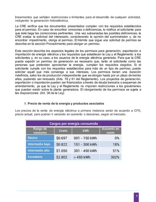 5
lineamientos que señalen restricciones o limitantes para el desarrollo de cualquier actividad,
incluyendo la generación hidroeléctrica.
La CRE verifica que los documentos presentados cumplan con los requisitos establecidos
para el permiso. En caso de encontrar omisiones o deficiencias, lo notifica al solicitante para
que éste haga las correcciones pertinentes. Una vez subsanadas las posibles deficiencias, la
CRE evalúa la solicitud del interesado, considerando la opinión del suministrador y, de no
encontrar impedimento, otorga el permiso. El trámite que sigue una solicitud de permiso se
describe en la sección Procedimiento para otorgar un permiso.
Esta sección describe los aspectos legales de los permisos para generación, exportación e
importación de energía eléctrica y los requisitos que establecen la Ley y el Reglamento a los
solicitantes y, en su caso, a los usuarios de la energía eléctrica generada. Para que la CRE
pueda expedir un permiso de generación es necesario que, tanto el solicitante como las
personas que pretenden aprovechar la energía, cumplan los requisitos exigidos. Si el
solicitante cumple con los requisitos establecidos para más de un tipo de permiso, puede
solicitar aquél que más convenga a sus intereses. Los permisos tienen una duración
indefinida, salvo los de producción independiente que se otorgan hasta por un plazo de treinta
años, pudiendo ser renovado (Arts. 78 y 91 del Reglamento). Los proyectos de generación,
exportación o importación pueden ser financiados a través de deuda bancaria o esquemas de
arrendamiento, ya que la Ley y el Reglamento no imponen restricciones a los gravámenes
que puedan existir sobre la planta generadora. El otorgamiento de los permisos se sujeta a
las disposiciones (Art. 36 de la Ley)
8. Precio de venta de la energía y productos asociados
Los precios de la venta de energía eléctrica a primera instancia serán de acuerdo a CFE,
precio actual, pero pudran ir variando en aumento o descenso, según el mercado.
 