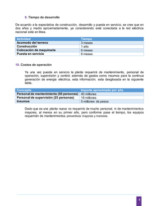 6
9. Tiempo de desarrollo
De acuerdo a la expectativa de construcción, desarrollo y puesta en servicio, se cree que en
dos años y medio aproximadamente, ya considerando esté conectada a la red eléctrica
nacional está en línea.
Actividad Tiempo
Acomodo del terreno 3 meses
Construcción 1 año
Colocación de maquinaria 6 meses
Puesta en servicio 6 meses
10. Costos de operación
Ya una vez puesta en servicio la planta requerirá de mantenimiento, personal de
operación, supervisión y control; además de gastos como insumos para la continua
generación de energía eléctrica, esta información, esta desglosada en la siguiente
tabla.
Concepto Importe aproximado por año
Personal de mantenimiento (50 personas) 40 millones
Personal de supervisión (25 personas) 18 millones
Insumos 5 millones de pesos
Dado que es una planta nueva no requerirá de mucho personal, ni de mantenimientos
mayores, al menos en su primer año, pero conforme pase el tiempo, los equipos
requerirán de mantenimientos preventivos mayores y menores.
 