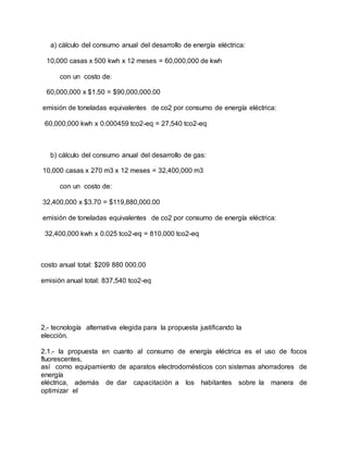 a) cálculo del consumo anual del desarrollo de energía eléctrica:
10,000 casas x 500 kwh x 12 meses = 60,000,000 de kwh
con un costo de:
60,000,000 x $1.50 = $90,000,000.00
emisión de toneladas equivalentes de co2 por consumo de energía eléctrica:
60,000,000 kwh x 0.000459 tco2-eq = 27,540 tco2-eq
b) cálculo del consumo anual del desarrollo de gas:
10,000 casas x 270 m3 x 12 meses = 32,400,000 m3
con un costo de:
32,400,000 x $3.70 = $119,880,000.00
emisión de toneladas equivalentes de co2 por consumo de energía eléctrica:
32,400,000 kwh x 0.025 tco2-eq = 810,000 tco2-eq
costo anual total: $209 880 000.00
emisión anual total: 837,540 tco2-eq
2.- tecnología alternativa elegida para la propuesta justificando la
elección.
2.1.- la propuesta en cuanto al consumo de energía eléctrica es el uso de focos
fluorescentes,
así como equipamiento de aparatos electrodomésticos con sistemas ahorradores de
energía
eléctrica, además de dar capacitación a los habitantes sobre la manera de
optimizar el
 