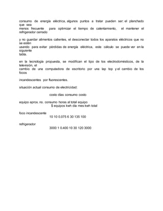 consumo de energía eléctrica, algunos puntos a tratar pueden ser: el planchado
que sea
menos frecuente para optimizar el tiempo de calentamiento, el mantener el
refrigerador cerrado
y no guardar alimentos calientes, el desconectar todos los aparatos eléctricos que no
se estén
usando para evitar pérdidas de energía eléctrica, este cálculo se puede ver en la
siguiente
tabla.
en la tecnología propuesta, se modifican el tipo de los electrodomésticos, de la
televisión, el
cambio de una computadora de escritorio por una lap top y el cambio de los
focos
incandescentes por fluorescentes.
situación actual consumo de electricidad:
costo días consumo costo
equipo aprox. no. consumo horas al total equipo
$ equipos kwh día mes kwh total
foco incandescente
10 10 0.075 6 30 135 100
refrigerador
3000 1 0.400 10 30 120 3000
 