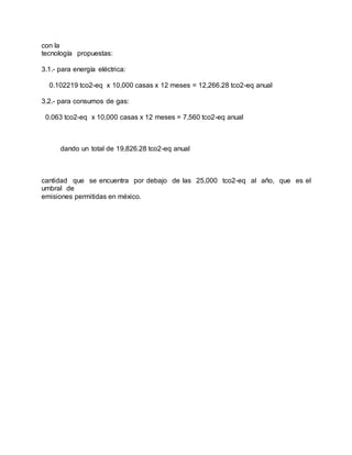 con la
tecnología propuestas:
3.1.- para energía eléctrica:
0.102219 tco2-eq x 10,000 casas x 12 meses = 12,266.28 tco2-eq anual
3.2.- para consumos de gas:
0.063 tco2-eq x 10,000 casas x 12 meses = 7,560 tco2-eq anual
dando un total de 19,826.28 tco2-eq anual
cantidad que se encuentra por debajo de las 25,000 tco2-eq al año, que es el
umbral de
emisiones permitidas en méxico.
 