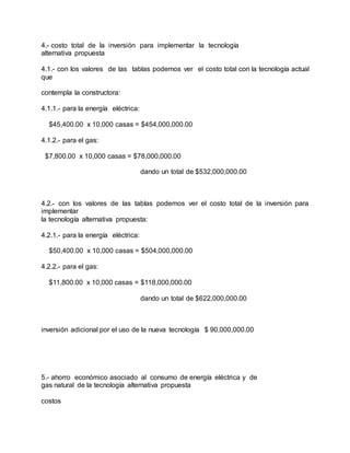 4.- costo total de la inversión para implementar la tecnología
alternativa propuesta
4.1.- con los valores de las tablas podemos ver el costo total con la tecnología actual
que
contempla la constructora:
4.1.1.- para la energía eléctrica:
$45,400.00 x 10,000 casas = $454,000,000.00
4.1.2.- para el gas:
$7,800.00 x 10,000 casas = $78,000,000.00
dando un total de $532,000,000.00
4.2.- con los valores de las tablas podemos ver el costo total de la inversión para
implementar
la tecnología alternativa propuesta:
4.2.1.- para la energía eléctrica:
$50,400.00 x 10,000 casas = $504,000,000.00
4.2.2.- para el gas:
$11,800.00 x 10,000 casas = $118,000,000.00
dando un total de $622,000,000.00
inversión adicional por el uso de la nueva tecnología $ 90,000,000.00
5.- ahorro económico asociado al consumo de energía eléctrica y de
gas natural de la tecnología alternativa propuesta
costos
 