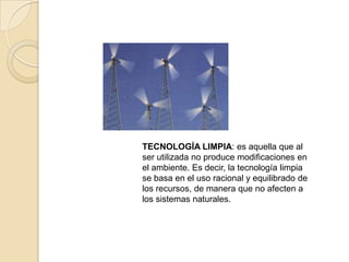 TECNOLOGÍA LIMPIA: es aquella que al
ser utilizada no produce modificaciones en
el ambiente. Es decir, la tecnología limpia
se basa en el uso racional y equilibrado de
los recursos, de manera que no afecten a
los sistemas naturales.
 