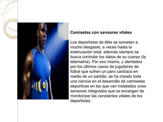 Camisetas con sensores vitales

Los deportistas de élite se someten a
mucho desgaste, a veces hasta la
extenuación total; además siempre se
busca controlar los datos de su cuerpo (la
telemetría). Por eso mismo, y alentados
por los últimos casos de jugadores de
fútbol que sufren un paro cardíaco en
medio de un partido, se ha creado toda
una ciencia en el desarrollo de camisetas
deportivas en las que van instalados unos
sensores integrados que se encargan de
monitorizar las constantes vitales de los
deportistas.
 
