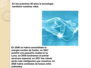 En los próximos 50 años la tecnología
cambiará nuestras vidas




En 2046 se habrá consolidado la
energía nuclear de fusión, en 2041
existirá una pequeña ciudad en la
Luna, en 2036 tendremos el primer
ascensor espacial, en 2031 los robots
serán más inteligentes que nosotros, en
2026 habrá combates de boxeo entre
androides
 