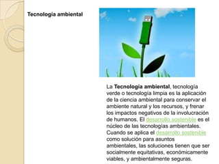 Tecnología ambiental




                       La Tecnología ambiental, tecnología
                       verde o tecnología limpia es la aplicación
                       de la ciencia ambiental para conservar el
                       ambiente natural y los recursos, y frenar
                       los impactos negativos de la involucración
                       de humanos. El desarrollo sostenible es el
                       núcleo de las tecnologías ambientales.
                       Cuando se aplica el desarrollo sostenible
                       como solución para asuntos
                       ambientales, las soluciones tienen que ser
                       socialmente equitativas, económicamente
                       viables, y ambientalmente seguras.
 