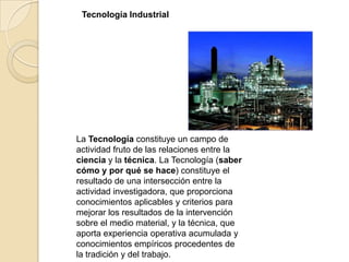 Tecnología Industrial




La Tecnología constituye un campo de
actividad fruto de las relaciones entre la
ciencia y la técnica. La Tecnología (saber
cómo y por qué se hace) constituye el
resultado de una intersección entre la
actividad investigadora, que proporciona
conocimientos aplicables y criterios para
mejorar los resultados de la intervención
sobre el medio material, y la técnica, que
aporta experiencia operativa acumulada y
conocimientos empíricos procedentes de
la tradición y del trabajo.
 