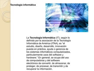 Tecnología informática




              La Tecnología Informática (IT), según lo
              definido por la asociación de la Tecnología
              Informática de América (ITAA), es “el
              estudio, diseño, desarrollo, innovación
              puesta en práctica, ayuda o gerencia de
              los sistemas informáticos computarizados,
              particularmente usos del software y
              hardware.” En general, se ocupa del uso
              de computadoras y del software
              electrónico de convertir, de almacenar, de
              proteger, de procesar, de transmitir y de
              recuperar la información.
 
