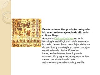 Desde remotos tiempos la tecnología ha
ido avanzando un ejemplo de ello es la
cultura: Maya
Aunque la Civilización Maya no tenía
tecnología metalúrgica ni había inventado
la rueda, desarrollaron complejos sistemas
de escritura y astrología y crearon trabajos
esculturales de piedra. Como los
incas, tenían buenas tecnologías de
construcción y agrarias, aunque ya tenían
varios conocimientos de orden
astronómico que sabemos hoy en día.
 