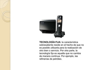 TECNOLOGÍA FIJA: la característica
sobresaliente reside en el hecho de que no
es posible utilizarla para la realización de
otro bien o servicio. Por otra parte, la
tecnología fija es aquella que no cambia
de manera continua. Por ejemplo, las
refinerías de petróleo.
 