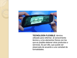TECNOLOGÍA FLEXIBLE: término
utilizado para referirse al conocimiento
técnico y a los elementos físicos con los
que es posible elaborar otros productos o
servicios. Es por ello, que puede ser
observada de acuerdo a una variedad de
formalidades.
 