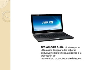 TECNOLOGÍA DURA: término que se
utiliza para designar a los saberse
exclusivamente técnicos, aplicados a la
producción de
maquinarias, productos, materiales, etc.
 