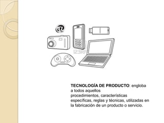TECNOLOGÍA DE PRODUCTO: engloba
a todos aquellos
procedimientos, características
específicas, reglas y técnicas, utilizadas en
la fabricación de un producto o servicio.
 