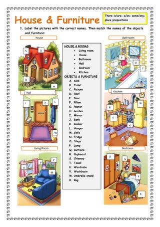 1. Label the pictures with the correct names. Then match the names of the objects
and furniture:
HOUSE & ROOMS
 Living room
 House
 Bathroom
 Hall
 Bedroom
 Kitchen
OBJECTS & FURNITURE
A. Sink
B. Toilet
C. Picture
D. Roof
E. Door
F. Pillow
G. Poster
H. Garden
I. Mirror
J. Bath
K. Cooker
L. Hanger
M. Sofa
N. Fridge
O. Steps
P. Lamp
Q. Curtains
R. Cupboard
S. Chimney
T. Towel
U. Wardrobe
V. Washbasin
W. Umbrella stand
X. Rug
House & Furniture
There is/are; a/an; some/any;
place prepositions
house Bathroom
Bedroom
Living Room
Hall Kitchen
B
M
Q
P
C
i N
G
A
D
E
F
H
U
T
X
S
O
L
V
J
R
W
K
 