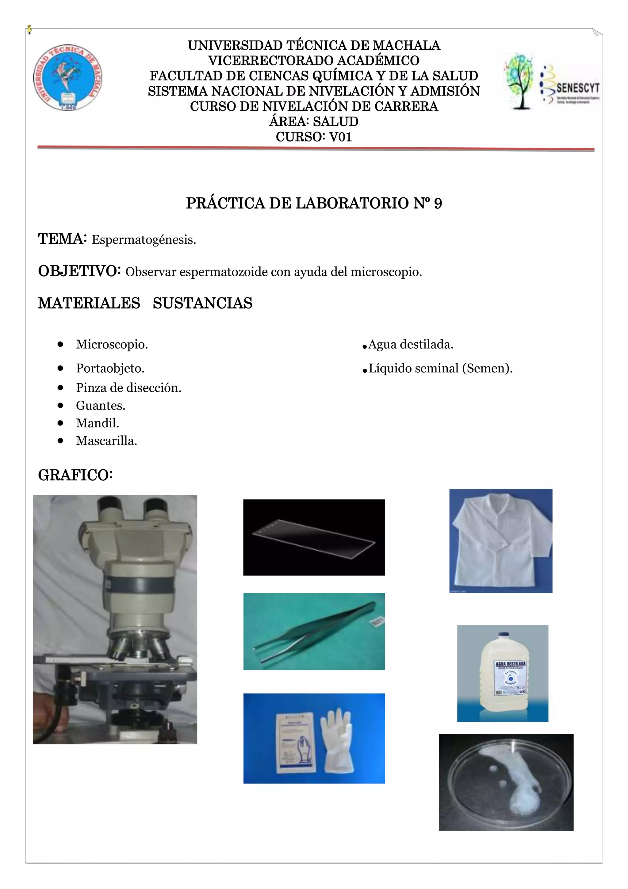 UNIVERSIDAD TÉCNICA DE MACHALA
VICERRECTORADO ACADÉMICO
FACULTAD DE CIENCAS QUÍMICA Y DE LA SALUD
SISTEMA NACIONAL DE NIVELACIÓN Y ADMISIÓN
CURSO DE NIVELACIÓN DE CARRERA
ÁREA: SALUD
CURSO: V01

PRÁCTICA DE LABORATORIO Nº 9
TEMA: Espermatogénesis.
OBJETIVO: Observar espermatozoide con ayuda del microscopio.
MATERIALES SUSTANCIAS
Microscopio.
Portaobjeto.
Pinza de disección.
Guantes.
Mandil.
Mascarilla.

GRAFICO:

.Agua destilada.
.Líquido seminal (Semen).

 