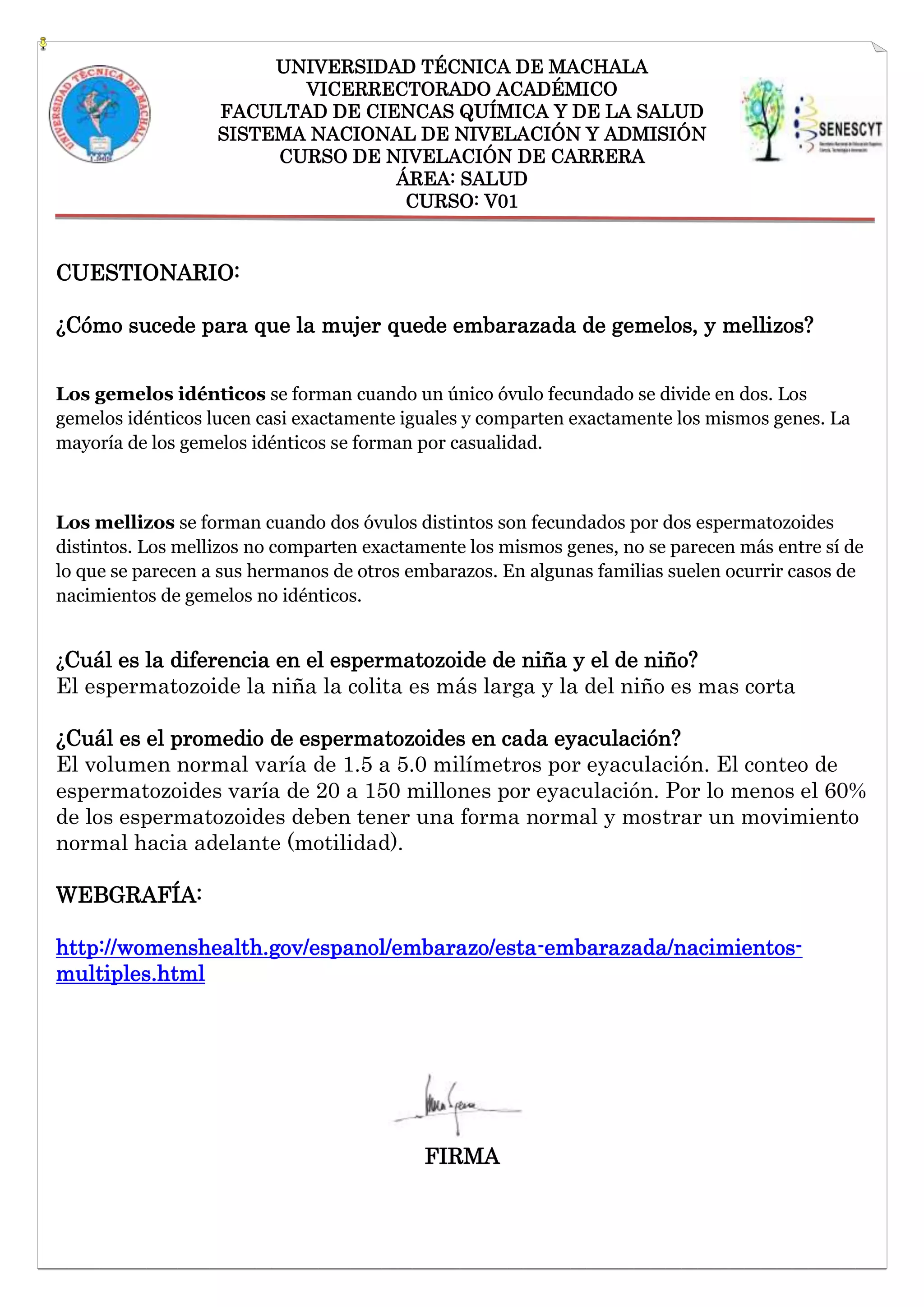 UNIVERSIDAD TÉCNICA DE MACHALA
VICERRECTORADO ACADÉMICO
FACULTAD DE CIENCAS QUÍMICA Y DE LA SALUD
SISTEMA NACIONAL DE NIVELACIÓN Y ADMISIÓN
CURSO DE NIVELACIÓN DE CARRERA
ÁREA: SALUD
CURSO: V01

CUESTIONARIO:
¿Cómo sucede para que la mujer quede embarazada de gemelos, y mellizos?
Los gemelos idénticos se forman cuando un único óvulo fecundado se divide en dos. Los
gemelos idénticos lucen casi exactamente iguales y comparten exactamente los mismos genes. La
mayoría de los gemelos idénticos se forman por casualidad.

Los mellizos se forman cuando dos óvulos distintos son fecundados por dos espermatozoides
distintos. Los mellizos no comparten exactamente los mismos genes, no se parecen más entre sí de
lo que se parecen a sus hermanos de otros embarazos. En algunas familias suelen ocurrir casos de
nacimientos de gemelos no idénticos.
¿Cuál es la diferencia en el espermatozoide de niña y el de niño?

El espermatozoide la niña la colita es más larga y la del niño es mas corta
¿Cuál es el promedio de espermatozoides en cada eyaculación?
El volumen normal varía de 1.5 a 5.0 milímetros por eyaculación. El conteo de
espermatozoides varía de 20 a 150 millones por eyaculación. Por lo menos el 60%
de los espermatozoides deben tener una forma normal y mostrar un movimiento
normal hacia adelante (motilidad).
WEBGRAFÍA:
http://womenshealth.gov/espanol/embarazo/esta-embarazada/nacimientosmultiples.html

FIRMA

 