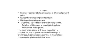 ACCIONES
• Inventar y escribir fábulas empleando el Word y el powerd
point
• Realizar historietas empleando el Paint
• Manipular juegos interactivos
• Mejoran su capacidad de expresión oral y escrita.
fortalece el liderazgo, la capacidad de opinión ,
innovación e investigación.
• La experiencia aporta al trabajo en equipo y la
cooperación, con lo que se fortalece el liderazgo, la
creatividad, la comunicación asertiva, el desarrollo de
competencias y la interdisciplinariedad.
 