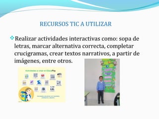 RECURSOS TIC A UTILIZAR
Realizar actividades interactivas como: sopa de
letras, marcar alternativa correcta, completar
crucigramas, crear textos narrativos, a partir de
imágenes, entre otros.
 