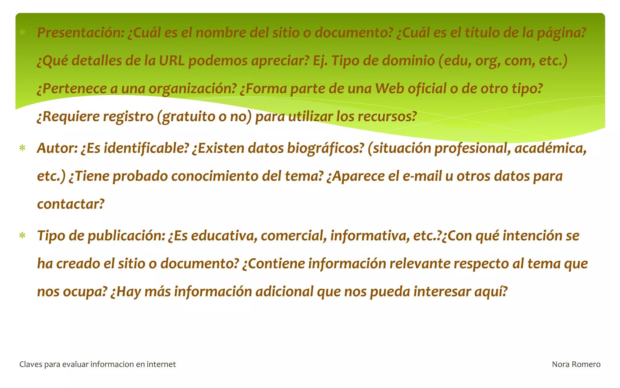  Presentación: ¿Cuál es el nombre del sitio o documento? ¿Cuál es el título de la página?
¿Qué detalles de la URL podemos apreciar? Ej. Tipo de dominio (edu, org, com, etc.)
¿Pertenece a una organización? ¿Forma parte de una Web oficial o de otro tipo?
¿Requiere registro (gratuito o no) para utilizar los recursos?
 Autor: ¿Es identificable? ¿Existen datos biográficos? (situación profesional, académica,
etc.) ¿Tiene probado conocimiento del tema? ¿Aparece el e-mail u otros datos para
contactar?
 Tipo de publicación: ¿Es educativa, comercial, informativa, etc.?¿Con qué intención se
ha creado el sitio o documento? ¿Contiene información relevante respecto al tema que
nos ocupa? ¿Hay más información adicional que nos pueda interesar aquí?
Nora Romero
Claves para evaluar informacion en internet
 