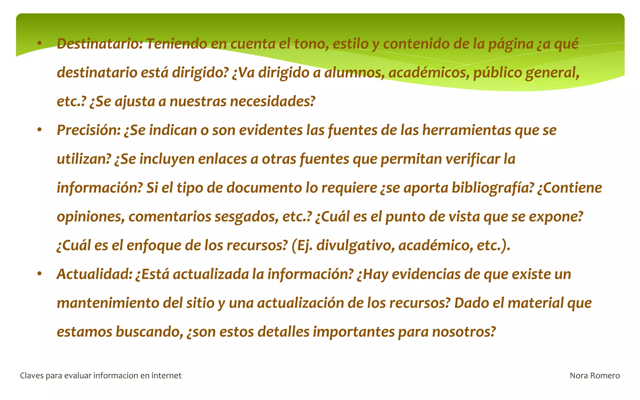 Nora Romero
Claves para evaluar informacion en internet
• Destinatario: Teniendo en cuenta el tono, estilo y contenido de la página ¿a qué
destinatario está dirigido? ¿Va dirigido a alumnos, académicos, público general,
etc.? ¿Se ajusta a nuestras necesidades?
• Precisión: ¿Se indican o son evidentes las fuentes de las herramientas que se
utilizan? ¿Se incluyen enlaces a otras fuentes que permitan verificar la
información? Si el tipo de documento lo requiere ¿se aporta bibliografía? ¿Contiene
opiniones, comentarios sesgados, etc.? ¿Cuál es el punto de vista que se expone?
¿Cuál es el enfoque de los recursos? (Ej. divulgativo, académico, etc.).
• Actualidad: ¿Está actualizada la información? ¿Hay evidencias de que existe un
mantenimiento del sitio y una actualización de los recursos? Dado el material que
estamos buscando, ¿son estos detalles importantes para nosotros?
 