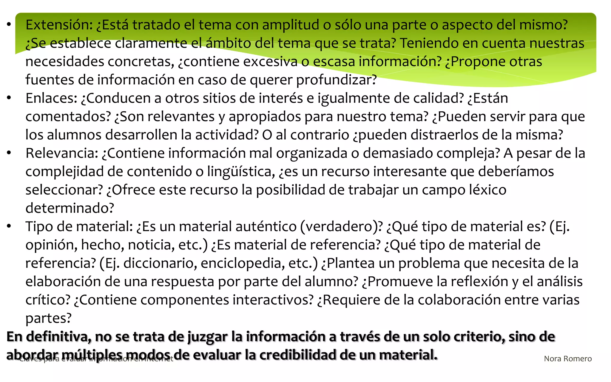 Nora Romero
Claves para evaluar informacion en internet
• Extensión: ¿Está tratado el tema con amplitud o sólo una parte o aspecto del mismo?
¿Se establece claramente el ámbito del tema que se trata? Teniendo en cuenta nuestras
necesidades concretas, ¿contiene excesiva o escasa información? ¿Propone otras
fuentes de información en caso de querer profundizar?
• Enlaces: ¿Conducen a otros sitios de interés e igualmente de calidad? ¿Están
comentados? ¿Son relevantes y apropiados para nuestro tema? ¿Pueden servir para que
los alumnos desarrollen la actividad? O al contrario ¿pueden distraerlos de la misma?
• Relevancia: ¿Contiene información mal organizada o demasiado compleja? A pesar de la
complejidad de contenido o lingüística, ¿es un recurso interesante que deberíamos
seleccionar? ¿Ofrece este recurso la posibilidad de trabajar un campo léxico
determinado?
• Tipo de material: ¿Es un material auténtico (verdadero)? ¿Qué tipo de material es? (Ej.
opinión, hecho, noticia, etc.) ¿Es material de referencia? ¿Qué tipo de material de
referencia? (Ej. diccionario, enciclopedia, etc.) ¿Plantea un problema que necesita de la
elaboración de una respuesta por parte del alumno? ¿Promueve la reflexión y el análisis
crítico? ¿Contiene componentes interactivos? ¿Requiere de la colaboración entre varias
partes?
En definitiva, no se trata de juzgar la información a través de un solo criterio, sino de
abordar múltiples modos de evaluar la credibilidad de un material.
 
